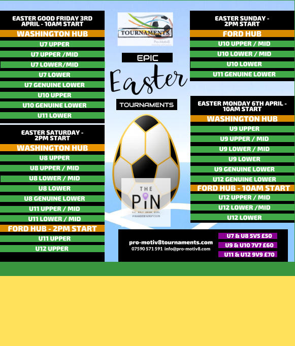 EPIC   TOURNAMENTS  07590 571 591  info@pro-motiv8.com pro-motiv8tournaments.com EASTER SUNDAY -  2PM START  U10 UPPER / MID U10 LOWER / MID U10 LOWER U11 GENUINE LOWER   FORD HUB EASTER MONDAY 6TH APRIL - 10AM START  U9 UPPER U9 UPPER / MID U9 LOWER / MID U9 LOWER U9 GENUINE LOWER U12 GENUINE LOWER       WASHINGTON HUB FORD HUB - 10AM START U12 UPPER / MID U12 LOWER /MID U12 LOWER       EASTER GOOD FRIDAY 3RD APRIL - 10AM START  U7 UPPER U7 UPPER /MID U7 LOWER/MID U7 LOWER U7 GENUINE LOWER U10 UPPER U10 GENUINE LOWER U11 LOWER   WASHINGTON HUB EASTER SATURDAY -  2PM START  U8 UPPER U8 UPPER / MID U8 LOWER / MID U8 LOWER U8 GENUINE LOWER U11 UPPER / MID U11 LOWER / MID   WASHINGTON HUB FORD HUB - 2PM START U11 UPPER U12 UPPER	  U7 & U8 5V5 �50 U9 & U10 7V7 �60 U11 & U12 9V9 �70