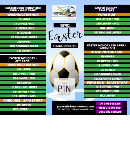 EPIC   TOURNAMENTS  07590 571 591  info@pro-motiv8.com pro-motiv8tournaments.com EASTER SUNDAY -  2PM START  U10 UPPER / MID U10 LOWER / MID U10 LOWER U11 GENUINE LOWER   FORD HUB EASTER MONDAY 6TH APRIL - 10AM START  U9 UPPER U9 UPPER / MID U9 LOWER / MID U9 LOWER U9 GENUINE LOWER U12 GENUINE LOWER       WASHINGTON HUB FORD HUB - 10AM START U12 UPPER / MID U12 LOWER /MID U12 LOWER       EASTER GOOD FRIDAY 3RD APRIL - 10AM START  U7 UPPER U7 UPPER /MID U7 LOWER/MID U7 LOWER U7 GENUINE LOWER U10 UPPER U10 GENUINE LOWER U11 LOWER   WASHINGTON HUB EASTER SATURDAY -  2PM START  U8 UPPER U8 UPPER / MID U8 LOWER / MID U8 LOWER U8 GENUINE LOWER U11 UPPER / MID U11 LOWER / MID   WASHINGTON HUB FORD HUB - 2PM START U11 UPPER U12 UPPER	  U7 & U8 5V5 �50 U9 & U10 7V7 �60 U11 & U12 9V9 �70