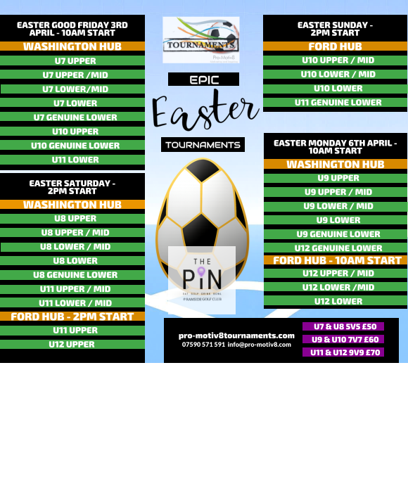 EPIC   TOURNAMENTS  07590 571 591  info@pro-motiv8.com pro-motiv8tournaments.com EASTER SUNDAY -  2PM START  U10 UPPER / MID U10 LOWER / MID U10 LOWER U11 GENUINE LOWER   FORD HUB EASTER MONDAY 6TH APRIL - 10AM START  U9 UPPER U9 UPPER / MID U9 LOWER / MID U9 LOWER U9 GENUINE LOWER U12 GENUINE LOWER       WASHINGTON HUB FORD HUB - 10AM START U12 UPPER / MID U12 LOWER /MID U12 LOWER       EASTER GOOD FRIDAY 3RD APRIL - 10AM START  U7 UPPER U7 UPPER /MID U7 LOWER/MID U7 LOWER U7 GENUINE LOWER U10 UPPER U10 GENUINE LOWER U11 LOWER   WASHINGTON HUB EASTER SATURDAY -  2PM START  U8 UPPER U8 UPPER / MID U8 LOWER / MID U8 LOWER U8 GENUINE LOWER U11 UPPER / MID U11 LOWER / MID   WASHINGTON HUB FORD HUB - 2PM START U11 UPPER U12 UPPER	  U7 & U8 5V5 �50 U9 & U10 7V7 �60 U11 & U12 9V9 �70
